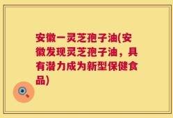 安徽一灵芝孢子油(安徽发现灵芝孢子油，具有潜力成为新型保健食品)