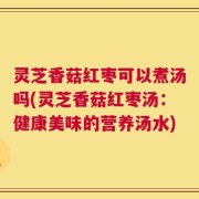 灵芝香菇红枣可以煮汤吗(灵芝香菇红枣汤：健康美味的营养汤水)
