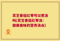 灵芝香菇红枣可以煮汤吗(灵芝香菇红枣汤：健康美味的营养汤水)