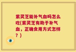 紫灵芝能补气血吗怎么吃(紫灵芝有助于补气血，正确食用方式怎样？)