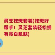 灵芝祛斑套装(祛斑好帮手！灵芝套装轻松拥有亮白肌肤)