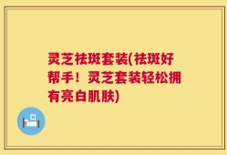 灵芝祛斑套装(祛斑好帮手！灵芝套装轻松拥有亮白肌肤)