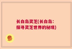 长白岛灵芝(长白岛：探寻灵芝世界的秘境)