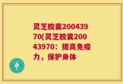 灵芝胶囊20043970(灵芝胶囊20043970：提高免疫力，保护身体