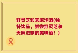 野灵芝和天麻泡酒(独特饮品，尝尝野灵芝和天麻泡制的美味酒！)
