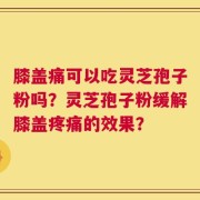 膝盖痛可以吃灵芝孢子粉吗？灵芝孢子粉缓解膝盖疼痛的效果？