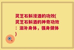 灵芝石斛浸酒的功效(灵芝石斛酒的神奇功效：滋补身体，强身健体)