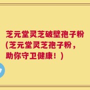 芝元堂灵芝破壁孢子粉(芝元堂灵芝孢子粉，助你守卫健康！)