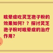 眩晕症吃灵芝孢子粉的效果如何？？探讨灵芝孢子粉对眩晕症的治疗作用？