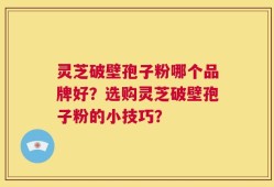 灵芝破壁孢子粉哪个品牌好？选购灵芝破壁孢子粉的小技巧？