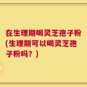 在生理期喝灵芝孢子粉(生理期可以喝灵芝孢子粉吗？)
