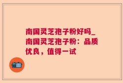 南国灵芝孢子粉好吗_南国灵芝孢子粉：品质优良，值得一试