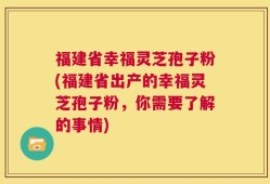 福建省幸福灵芝孢子粉(福建省出产的幸福灵芝孢子粉，你需要了解的事情)