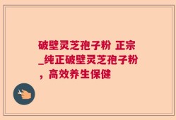 破壁灵芝孢子粉 正宗_纯正破壁灵芝孢子粉，高效养生保健