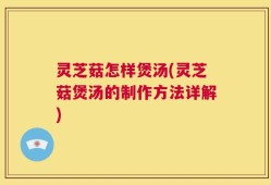 灵芝菇怎样煲汤(灵芝菇煲汤的制作方法详解)