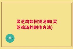 灵芝鸡如何煲汤喝(灵芝鸡汤的制作方法)