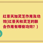 红景天加灵芝作用及功效(红景天和灵芝的联合作用有哪些功效？)