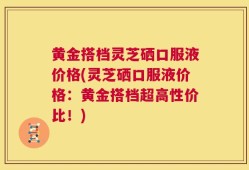 黄金搭档灵芝硒口服液价格(灵芝硒口服液价格：黄金搭档超高性价比！)