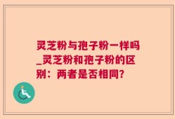 灵芝粉与孢子粉一样吗_灵芝粉和孢子粉的区别：两者是否相同？