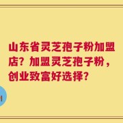 山东省灵芝孢子粉加盟店？加盟灵芝孢子粉，创业致富好选择？