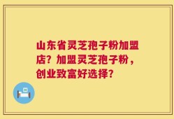 山东省灵芝孢子粉加盟店？加盟灵芝孢子粉，创业致富好选择？