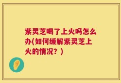 紫灵芝喝了上火吗怎么办(如何缓解紫灵芝上火的情况？)