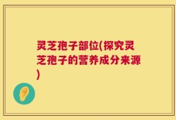 灵芝孢子部位(探究灵芝孢子的营养成分来源)