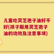 儿童吃灵芝孢子油好不好(孩子服用灵芝孢子油的功效及注意事项)