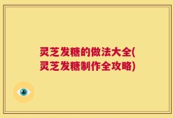 灵芝发糖的做法大全(灵芝发糖制作全攻略)
