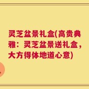 灵芝盆景礼盒(高贵典雅：灵芝盆景送礼盒，大方得体地道心意)