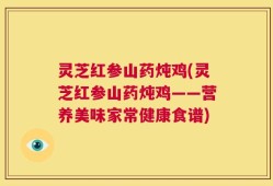 灵芝红参山药炖鸡(灵芝红参山药炖鸡——营养美味家常健康食谱)