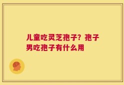 儿童吃灵芝孢子？孢子男吃孢子有什么用