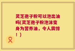 灵芝孢子粉可以泡出油吗(灵芝孢子粉泡沫变身为营养油，令人震惊！)