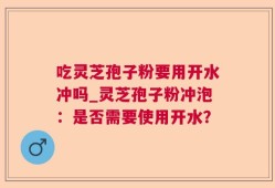 吃灵芝孢子粉要用开水冲吗_灵芝孢子粉冲泡：是否需要使用开水？