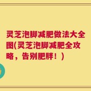 灵芝泡脚减肥做法大全图(灵芝泡脚减肥全攻略，告别肥胖！)