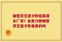 破壁灵芝孢子粉招商源头厂家？金奥力牌破壁灵芝孢子粉是真的吗