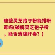 破壁灵芝孢子粉能排肝毒吗(破解灵芝孢子粉，能否清除肝毒？)