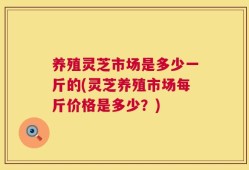 养殖灵芝市场是多少一斤的(灵芝养殖市场每斤价格是多少？)