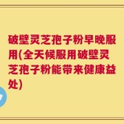 破壁灵芝孢子粉早晚服用(全天候服用破壁灵芝孢子粉能带来健康益处)