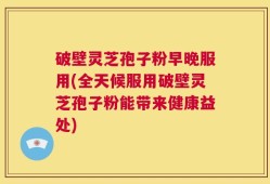 破壁灵芝孢子粉早晚服用(全天候服用破壁灵芝孢子粉能带来健康益处)