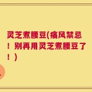 灵芝煮腰豆(痛风禁忌！别再用灵芝煮腰豆了！)
