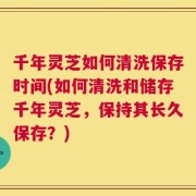 千年灵芝如何清洗保存时间(如何清洗和储存千年灵芝，保持其长久保存？)