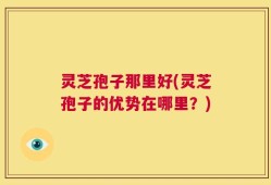 灵芝孢子那里好(灵芝孢子的优势在哪里？)