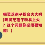 喝灵芝孢子粉会火大吗(喝灵芝孢子粉易上火？这个问题你必须要知道！)