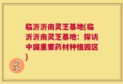 临沂沂南灵芝基地(临沂沂南灵芝基地：探访中国重要药材种植园区)