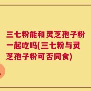 三七粉能和灵芝孢子粉一起吃吗(三七粉与灵芝孢子粉可否同食)