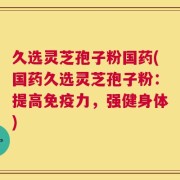 久选灵芝孢子粉国药(国药久选灵芝孢子粉：提高免疫力，强健身体)