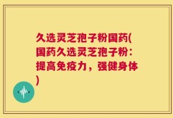 久选灵芝孢子粉国药(国药久选灵芝孢子粉：提高免疫力，强健身体)