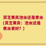 灵芝黄芪泡水还是煮水(灵芝黄芪：泡水还是煮水更好？)