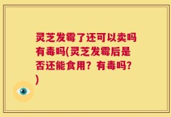 灵芝发霉了还可以卖吗有毒吗(灵芝发霉后是否还能食用？有毒吗？)